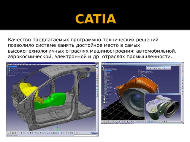 CATIA   Качество предлагаемых программно-технических решений позволило системе занять достойное место в самых высокотехнологичных отраслях машиностроения: автомобильной, аэрокосмической, электронной и др. отраслях промышленности. 