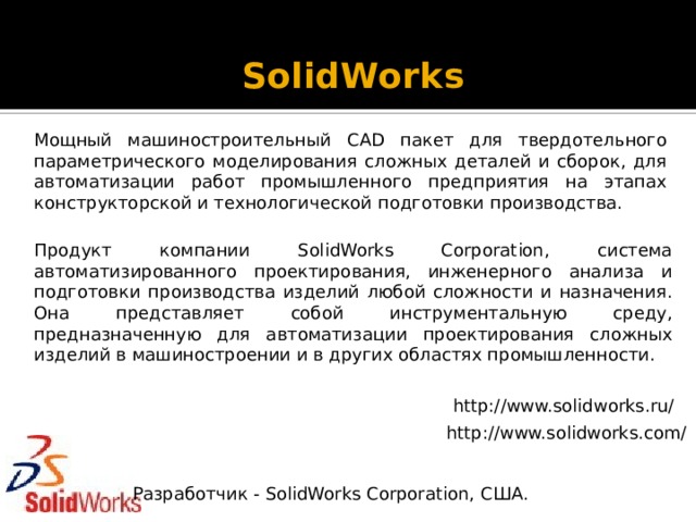 SolidWorks   Мощный машиностроительный CAD пакет для твердотельного параметрического моделирования сложных деталей и сборок, для автоматизации работ промышленного предприятия на этапах конструкторской и технологической подготовки производства. Продукт компании SolidWorks Corporation, система автоматизированного проектирования, инженерного анализа и подготовки производства изделий любой сложности и назначения. Она представляет собой инструментальную среду, предназначенную для автоматизации проектирования сложных изделий в машиностроении и в других областях промышленности. http://www.solidworks.ru/ http://www.solidworks.com/ Разработчик - SolidWorks Corporation, США. 