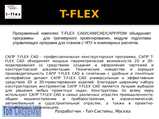 T-FLEX   Программный комплекс T-FLEX CAD/CAM/CAE/CAPP/PDM объединяет программы для трехмерного проектирования, модули подготовки управляющих программ для станков с ЧПУ и инженерных расчетов. САПР T-FLEX CAD - профессиональная конструкторская программа. САПР T-FLEX CAD объединяет мощные параметрические возможности 2D и 3D-моделирования со средствами создания и оформления чертежей и конструкторской документации. Технические новшества и хорошая производительность САПР T-FLEX CAD в сочетании с удобным и понятным интерфейсом делают САПР T-FLEX CAD универсальным и эффективным средством 2D и 3D-проектирования изделий. Благодаря широкому набору конструкторских инструментов САПР T-FLEX CAD является лучшим выбором для решения любых проектных задач. Конструкторы по всему миру используют САПР T-FLEX CAD в самых различных отраслях промышленности: общем машиностроении и приборостроении, в аэрокосмической, автомобильной и судостроительной отраслях, а также в проектно-строительных организациях. Разработчик - Топ-Системы, Москва 