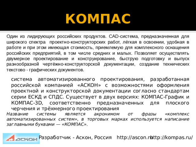 КОМПАС   Один из лидирующих российских продуктов. CAD-система, предназначенная для широкого спектра проектно-конструкторских работ, лёгкая в освоении, удобная в работе и при этом имеющая стоимость, приемлемую для комплексного оснащения российских предприятий, в том числе средних и малых. Позволяет осуществлять двумерное проектирование и конструирование, быструю подготовку и выпуск разнообразной чертёжно-конструкторской документации, создание технических текстово - графических документов. система автоматизированного проектирования, разработанная российской компанией «АСКОН» с возможностями оформления проектной и конструкторской документации согласно стандартам серии ЕСКД и СПДС. Существует в двух версиях: КОМПАС-График и КОМПАС-3D, соответственно предназначенных для плоского черчения и трёхмерного проектирования Название системы является акронимом от фразы «комплекс автоматизированных систем», в торговых марках используется написание заглавными буквами — «КОМПАС». Разработчик - Аскон, Россия http://ascon.ru http://kompas.ru/ 