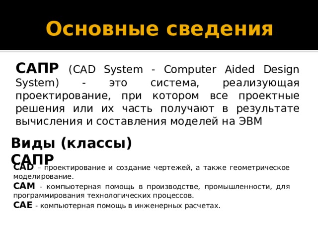 Основные сведения САПР  (CAD System - Computer Aided Design System) - это система, реализующая проектирование, при котором все проектные решения или их часть получают в результате вычисления и составления моделей на ЭВМ Виды (классы) САПР CAD  – проектирование и создание чертежей, а также геометрическое моделирование.  CAM  - компьютерная помощь в производстве, промышленности, для программирования технологических процессов. CAE  - компьютерная помощь в инженерных расчетах. 