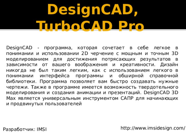DesignCAD, TurboCAD Pro DesignCAD - программа, которая сочетает в себе легкое в понимании и использовании 2D черчение с мощным и точным 3D моделированием для достижения потрясающих результатов в зависимости от вашего воображения и креативности. Дизайн никогда не был таким легким, как с использованием легкого в понимании интерфейса программы и обширной справочной библиотеки. Программа позволяет вам быстро создавать нужные чертежи. Также в программе имеется возможность твердотельного моделирования и создания анимации и презентаций. DesignCAD 3D Max является универсальным инструментом САПР для начинающих и продвинутых пользователей http://www.imsidesign.com/ Разработчик: IMSI 