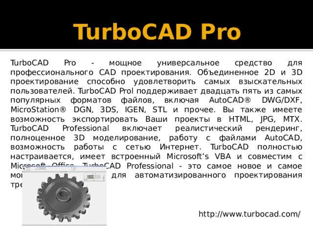 TurboCAD Pro   TurboCAD Pro - мощное универсальное средство для профессионального CAD проектирования. Объединенное 2D и 3D проектирование способно удовлетворить самых взыскательных пользователей. TurboCAD Prol поддерживает двадцать пять из самых популярных форматов файлов, включая AutoCAD® DWG/DXF, MicroStation® DGN, 3DS, IGEN, STL и прочее. Вы также имеете возможность экспортировать Ваши проекты в HTML, JPG, MTX. TurboCAD Professional включает реалистический рендеринг, полноценное 3D моделирование, работу с файлами AutoCAD, возможность работы с сетью Интернет. TurboCAD полностью настраивается, имеет встроенный Microsoft’s VBA и совместим с Microsoft Office. TurboCAD Professional - это самое новое и самое мощное приложение для автоматизированного проектирования трехмерной графики http://www.turbocad.com/ 