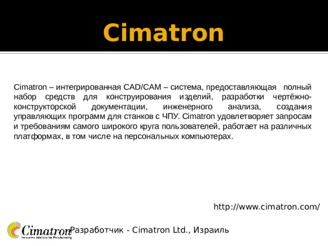 Cimatron – интегрированная CAD/CAM – система, предоставляющая полный набор средств для конструирования изделий, разработки чертёжно-конструкторской документации, инженерного анализа, создания управляющих программ для станков с ЧПУ. Cimatron удовлетворяет запросам и требованиям самого широкого круга пользователей, работает на различных платформах, в том числе на персональных компьютерах. Cimatron   http://www.cimatron.com/ Разработчик - Cimatron Ltd., Израиль 