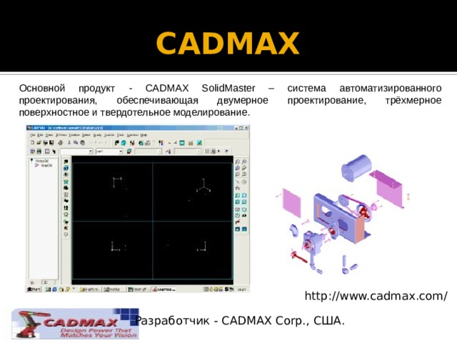 CADMAX   Основной продукт - CADMAX SolidMaster – система автоматизированного проектирования, обеспечивающая двумерное проектирование, трёхмерное поверхностное и твердотельное моделирование. http://www.cadmax.com/ Разработчик - CADMAX Corp., США. 
