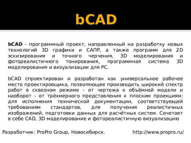 bCAD   bCAD - программный проект, направленный на разработку новых технологий 3D графики и САПР, а также программ для 2D эскизирования и точного черчения, 3D моделирования и фотореалистичного тонирования, программная система 3D моделирования и визуализации для PC. bCAD спроектирован и разработан как универсальное рабочее место проектировщика, позволяющее производить широкий спектр работ в сквозном режиме - от чертежа к объёмной модели и наоборот - от трёхмерного представления к плоским проекциям: для исполнения технической документации, соответствующей требованиям стандартов, для получения реалистичных изображений, подготовки данных для расчётных систем. Сочетает в себе CAD, 3D моделирование и фотореалистичную визуализацию Разработчик: ProPro Group, Новосибирск. http://www.propro.ru/ 