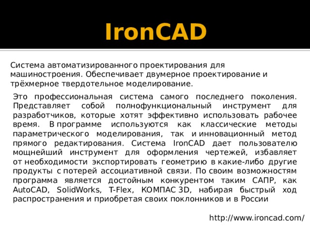 IronCAD   Система автоматизированного проектирования для машиностроения. Обеспечивает двумерное проектирование и трёхмерное твердотельное моделирование. Это профессиональная система самого последнего поколения. Представляет собой полнофункциональный инструмент для разработчиков, которые хотят эффективно использовать рабочее время. В программе используются как классические методы параметрического моделирования, так и инновационный метод прямого редактирования. Система IronCAD дает пользователю мощнейший инструмент для оформления чертежей, избавляет от необходимости экспортировать геометрию в какие-либо другие продукты с потерей ассоциативной связи. По своим возможностям программа является достойным конкурентом таким САПР, как AutoCAD, SolidWorks, T-Flex, КОМПАС 3D, набирая быстрый ход распространения и приобретая своих поклонников и в России http://www.ironcad.com/ 