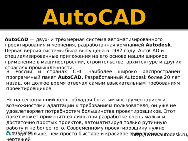 AutoCAD AutoCAD  — двух- и трёхмерная система автоматизированного проектирования и черчения, разработанная компанией Autodesk . Первая версия системы была выпущена в 1982 году. AutoCAD и специализированные приложения на его основе нашли широкое применение в машиностроении, строительстве, архитектуре и других отраслях промышленности. В России и странах СНГ наиболее широко распространен программный пакет AutoCAD. Разработанный Autodesk более 20 лет назад, он долгое время отвечал самым взыскательным требованиям проектировщиков. Но на сегодняшний день, обладая богатым инструментарием и возможностями адаптации к требованиям пользователя, он уже не удовлетворяет потребностям большинства проектировщиков. Этот пакет может применяться лишь при разработке очень малых и достаточно простых проектов, автоматизируя только рутинную работу и не более того. Современному проектировщику нужно гораздо больше, чем просто быстрое и красивое выполнение чертежей http://www.autodesk.ru/ 