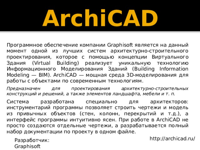 ArchiCAD Программное обеспечение компании Graphisoft является на данный момент одной из лучших систем архитектурно-строительного проектирования, которое с помощью концепции Виртуального Здания (Virtual Building) реализует уникальную технологию Информационного Моделирования Зданий (Building Information Modeling — BIM). ArchiCAD — мощная среда 3D-моделирования для работы с объектами по современным технологиям. Предназначен для проектирования архитектурно-строительных конструкций и решений, а также элементов ландшафта, мебели и т. п. Система разработана специально для архитекторов: инструментарий программы позволяет строить чертежи и модель из привычных объектов (стен, колонн, перекрытий и т.д.), а интерфейс программы интуитивно ясен. При работе в ArchiCAD не просто создаются отдельные чертежи, а разрабатывается полный набор документации по проекту в одном файле. http://archicad.ru/ Разработчик: Graphisoft 