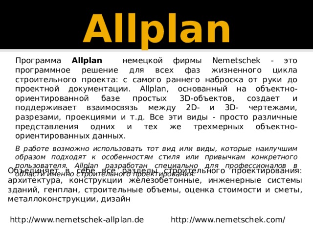 Allplan Программа Allplan немецкой фирмы Nemetschek - это программное решение для всех фаз жизненного цикла строительного проекта: с самого раннего наброска от руки до проектной документации. Allplan, основанный на объектно-ориентированной базе простых 3D-объектов, создает и поддерживает взаимосвязь между 2D- и 3D- чертежами, разрезами, проекциями и т.д. Все эти виды - просто различные представления одних и тех же трехмерных объектно-ориентированных данных. В работе возможно использовать тот вид или виды, которые наилучшим образом подходят к особенностям стиля или привычкам конкретного пользователя. Allplan разработан специально для профессионалов в области именно строительного проектирования. Объединяет в себе все разделы строительного проектирования: архитектура, конструкции железобетонные, инженерные системы зданий, генплан, строительные объемы, оценка стоимости и сметы, металлоконструкции, дизайн http://www.nemetschek.com/ http://www.nemetschek-allplan.de 