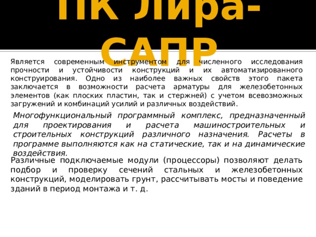 ПК Лира-САПР Является современным инструментом для численного исследования прочности и устойчивости конструкций и их автоматизированного конструирования. Одно из наиболее важных свойств этого пакета заключается в возможности расчета арматуры для железобетонных элементов (как плоских пластин, так и стержней) с учетом всевозможных загружений и комбинаций усилий и различных воздействий. Многофункциональный программный комплекс, предназначенный для проектирования и расчета машиностроительных и строительных конструкций различного назначения. Расчеты в программе выполняются как на статические, так и на динамические воздействия. Различные подключаемые модули (процессоры) позволяют делать подбор и проверку сечений стальных и железобетонных конструкций, моделировать грунт, рассчитывать мосты и поведение зданий в период монтажа и т. д. 