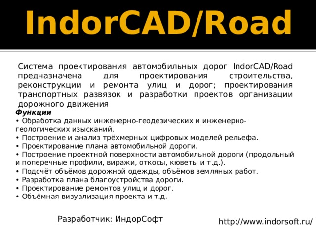 IndorCAD/Road   Система проектирования автомобильных дорог IndorCAD/Road предназначена для проектирования строительства, реконструкции и ремонта улиц и дорог; проектирования транспортных развязок и разработки проектов организации дорожного движения Функции  • Обработка данных инженерно-геодезических и инженерно-геологических изысканий.  • Построение и анализ трёхмерных цифровых моделей рельефа.  • Проектирование плана автомобильной дороги.  • Построение проектной поверхности автомобильной дороги (продольный и поперечные профили, виражи, откосы, кюветы и т.д.).  • Подсчёт объёмов дорожной одежды, объёмов земляных работ.  • Разработка плана благоустройства дороги.  • Проектирование ремонтов улиц и дорог.  • Объёмная визуализация проекта и т.д. Разработчик: ИндорСофт http://www.indorsoft.ru/ 