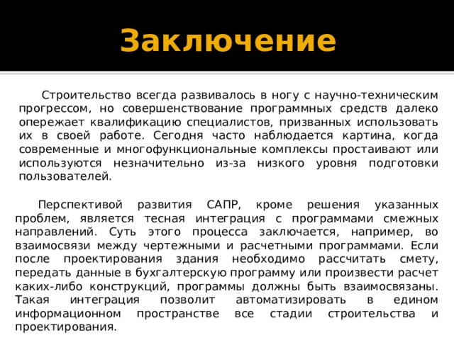 Заключение Строительство всегда развивалось в ногу с научно-техническим прогрессом, но совершенствование программных средств далеко опережает квалификацию специалистов, призванных использовать их в своей работе. Сегодня часто наблюдается картина, когда современные и многофункциональные комплексы простаивают или используются незначительно из-за низкого уровня подготовки пользователей. Перспективой развития САПР, кроме решения указанных проблем, является тесная интеграция с программами смежных направлений. Суть этого процесса заключается, например, во взаимосвязи между чертежными и расчетными программами. Если после проектирования здания необходимо рассчитать смету, передать данные в бухгалтерскую программу или произвести расчет каких-либо конструкций, программы должны быть взаимосвязаны. Такая интеграция позволит автоматизировать в едином информационном пространстве все стадии строительства и проектирования. 