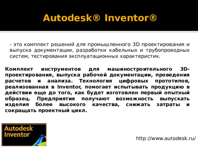 Autodesk® Inventor®   - это комплект решений для промышленного 3D проектирования и выпуска документации, разработки кабельных и трубопроводных систем, тестирования эксплуатационных характеристик. Комплект инструментов для машиностроительного 3D-проектирования, выпуска рабочей документации, проведения расчетов и анализа. Технология цифровых прототипов, реализованная в Inventor, помогает испытывать продукцию в действии еще до того, как будет изготовлен первый опытный образец. Предприятия получают возможность выпускать изделия более высокого качества, снижать затраты и сокращать проектный цикл. http://www.autodesk.ru/ 