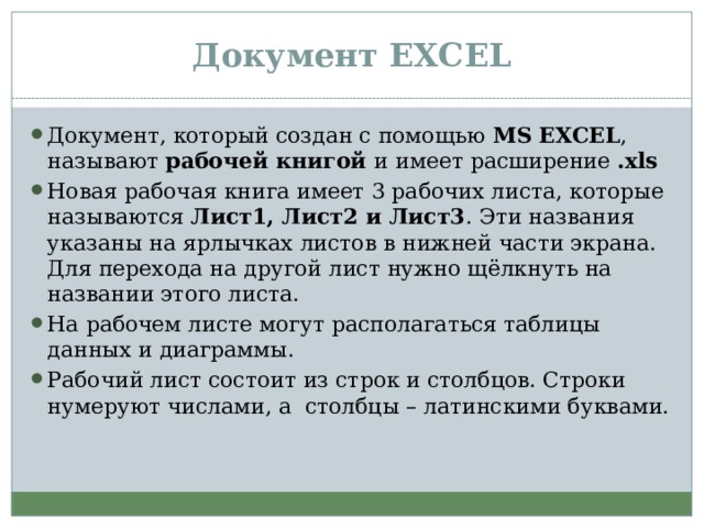 Документ EXCEL Документ, который создан с помощью MS EXCEL , называют рабочей книгой и имеет расширение .xls Новая рабочая книга имеет 3 рабочих листа, которые называются Лист1, Лист2 и Лист3 . Эти названия указаны на ярлычках листов в нижней части экрана. Для перехода на другой лист нужно щёлкнуть на названии этого листа. На рабочем листе могут располагаться таблицы данных и диаграммы. Рабочий лист состоит из строк и столбцов. Строки нумеруют числами, а столбцы – латинскими буквами. 