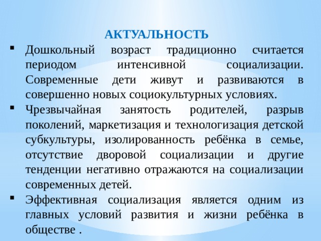 АКТУАЛЬНОСТЬ Дошкольный возраст традиционно считается периодом интенсивной социализации. Современные дети живут и развиваются в совершенно новых социокультурных условиях.  Чрезвычайная занятость родителей, разрыв поколений, маркетизация и технологизация детской субкультуры, изолированность ребёнка в семье, отсутствие дворовой социализации и другие тенденции негативно отражаются на социализации современных детей. Эффективная социализация является одним из главных условий развития и жизни ребёнка в обществе . 