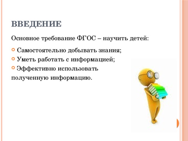 Введение Основное требование ФГОС – научить детей: Самостоятельно добывать знания; Уметь работать с информацией; Эффективно использовать полученную информацию. 