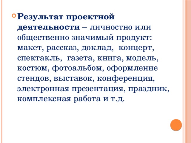Результат проектной деятельности – личностно или общественно значимый продукт: макет, рассказ, доклад, концерт, спектакль, газета, книга, модель, костюм, фотоальбом, оформление стендов, выставок, конференция, электронная презентация, праздник, комплексная работа и т.д. 