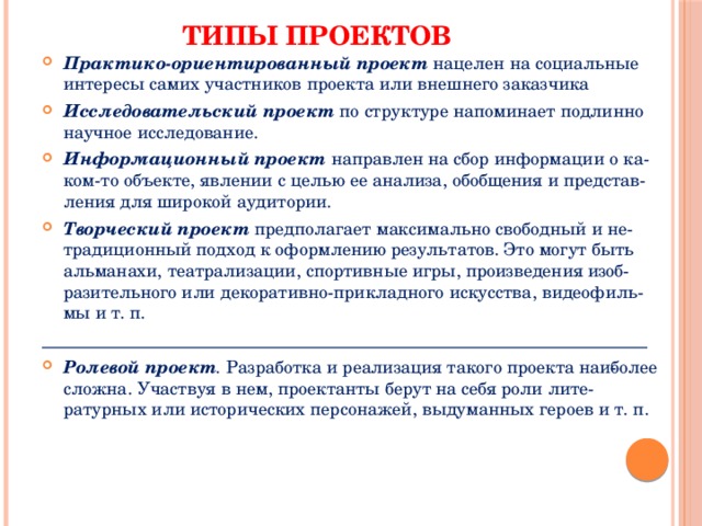 Типы проектов Практико-ориентированный проект нацелен на социальные интересы самих участников проекта или внешнего заказчика Исследовательский проект по структуре напоминает подлинно научное исследование. Информационный проект направлен на сбор информации о ка­ком-то объекте, явлении с целью ее анализа, обобщения и представ­ления для широкой аудитории. Творческий проект предполагает максимально свободный и не­традиционный подход к оформлению результатов. Это могут быть альманахи, театрализации, спортивные игры, произведения изоб­разительного или декоративно-прикладного искусства, видеофиль­мы и т. п. _____________________________________________________________________ Ролевой проект . Разработка и реализация такого проекта наи­более сложна. Участвуя в нем, проектанты берут на себя роли лите­ратурных или исторических персонажей, выдуманных героев и т. п. 