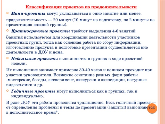 Классификация проектов по продолжительности Мини-проекты могут укладываться в одно занятие или менее. продолжительность — 20 минут (10 минут на подготовку, по 2 минуты на презентацию каждой группы). Краткосрочные проекты требуют выделения 4-6 занятий. Занятия используются для координации деятельности участников проектных групп, тогда как основная работа по сбору информации, изготовлению продукта и подготовке презентации осуществляется вне деятельности в ДОУ и дома. Недельные проекты выполняются в группах в ходе проектной недели. Их выполнение занимает примерно 30-40 часов и целиком прохо­дит при участии руководителя. Возможно сочетание разных форм работы -мастерские, беседы, эксперимент, экскурсии и экспедиции, натурные видеосъемки и др. Годичные проекты могут выполняться как в группах, так и индивидуально. В ряде ДОУ эта работа проводится традиционно. Весь годичный проект — от определения проблемы и темы до презентации (защиты) выполняются в дополнительное время*. 