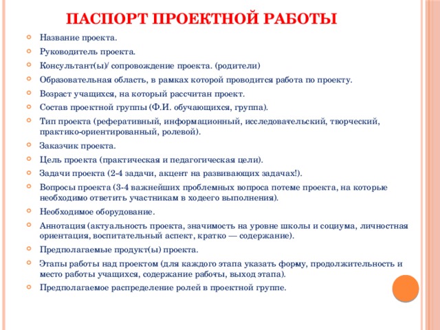 Паспорт проектной работы   Название проекта. Руководитель проекта. Консультант(ы)/ сопровождение проекта. (родители) Образовательная область, в рамках которой проводится работа по проекту. Возраст учащихся, на который рассчитан проект. Состав проектной группы (Ф.И. обучающихся, группа). Тип проекта (реферативный, информационный, исследова­тельский, творческий, практико-ориентированный, ролевой). Заказчик проекта. Цель проекта (практическая и педагогическая цели). Задачи проекта (2-4 задачи, акцент на развивающих задачах!). Вопросы проекта (3-4 важнейших проблемных вопроса потеме проекта, на которые необходимо ответить участникам в ходеего выполнения). Необходимое оборудование. Аннотация (актуальность проекта, значимость на уровне школы и социума, личностная ориентация, воспитательный аспект, кратко — содержание). Предполагаемые продукт(ы) проекта. Этапы работы над проектом (для каждого этапа указать фор­му, продолжительность и место работы учащихся, содержание рабо­ты, выход этапа). Предполагаемое распределение ролей в проектной группе. 