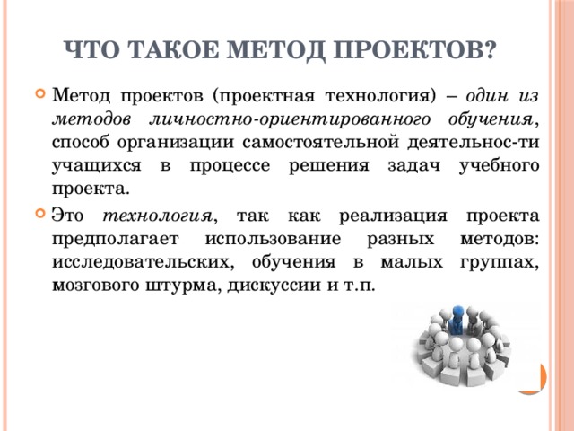 Что такое метод проектов? Метод проектов (проектная технология) – один из методов личностно-ориентированного обучения , способ организации самостоятельной деятельнос-ти учащихся в процессе решения задач учебного проекта. Это технология , так как реализация проекта предполагает использование разных методов: исследовательских, обучения в малых группах, мозгового штурма, дискуссии и т.п. 