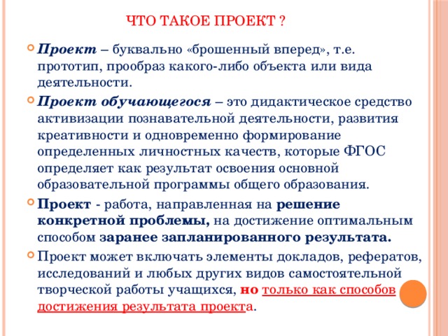 Что такое проект ? Проект – буквально «брошенный вперед», т.е. прототип, прообраз какого-либо объекта или вида деятельности. Проект обучающегося – это дидактическое средство активизации познавательной деятельности, развития креативности и одновременно формирование определенных личностных качеств, которые ФГОС определяет как результат освоения основной образовательной программы общего образования. Проект  - работа, направленная на  решение конкретной проблемы,  на достижение оптимальным способом  заранее запланированного результата.   Проект может включать элементы докладов, рефератов, исследований и любых других видов самостоятельной творческой работы учащихся, но  только как способов достижения результата проект а . 