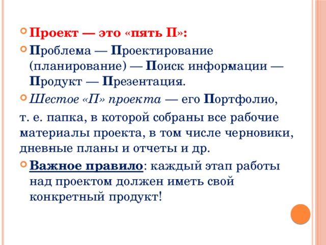 Проект — это «пять П»: П роблема — П роектирование (планирование) — П оиск инфор­мации — П родукт — П резентация. Шестое «П» проекта — его П ортфолио, т. е. папка, в которой собраны все рабочие материалы проекта, в том числе черновики, днев­ные планы и отчеты и др. Важное правило : каждый этап работы над проектом должен иметь свой конкретный продукт! 