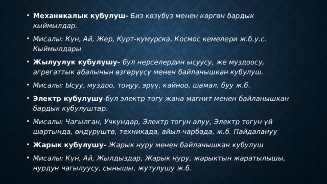 Механикалык кубулуш- Биз көзүбүз менен көргөн бардык кыймылдар. Мисалы: Күн, Ай, Жер, Курт-кумурска, Космос кемелери ж.б.у.с. Кыймылдары Жылуулук кубулушу- бул нерселердин ысуусу, же муздоосу, агрегаттык абалынын өзгөрүүсү менен байланышкан кубулуш. Мисалы: Ысуу, муздоо, тоңуу, эрүү, кайноо, шамал, буу ж.б. Электр кубулушу -бул электр тогу жана магнит менен байланышкан бардык кубулуштар. Мисалы: Чагылган, Учкундар, Электр тогун алуу, Электр тогун үй шартында, өндүрүштө, техникада, айыл-чарбада, ж.б. Пайдалануу Жарык кубулушу- Жарык нуру менен байланышкан кубулуш Мисалы: Күн, Ай, Жылдыздар, Жарык нуру, жарыктын жаратылышы, нурдун чагылуусу, сынышы, жутулушу ж.б. 