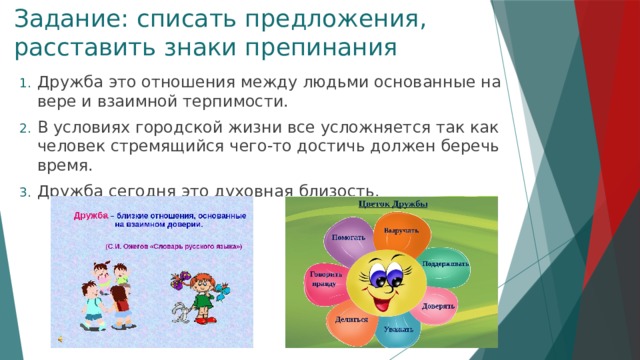 Задание: списать предложения, расставить знаки препинания Дружба это отношения между людьми основанные на вере и взаимной терпимости. В условиях городской жизни все усложняется так как человек стремящийся чего-то достичь должен беречь время. Дружба сегодня это духовная близость. 