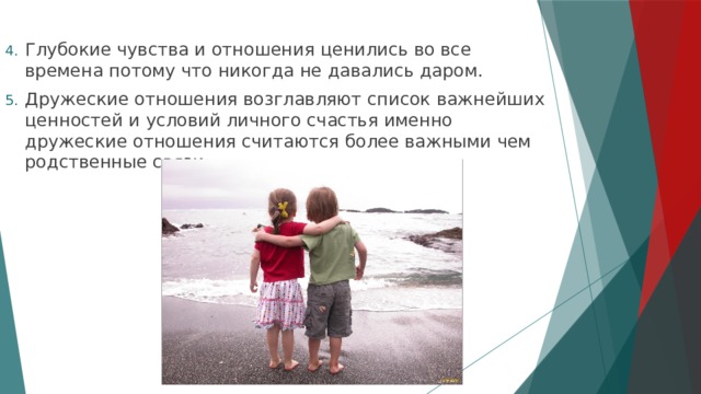 Глубокие чувства и отношения ценились во все времена потому что никогда не давались даром. Дружеские отношения возглавляют список важнейших ценностей и условий личного счастья именно дружеские отношения считаются более важными чем родственные связи. 