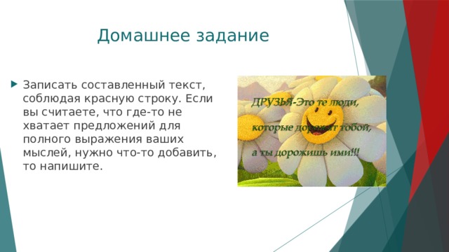 Домашнее задание Записать составленный текст, соблюдая красную строку. Если вы считаете, что где-то не хватает предложений для полного выражения ваших мыслей, нужно что-то добавить, то напишите. 