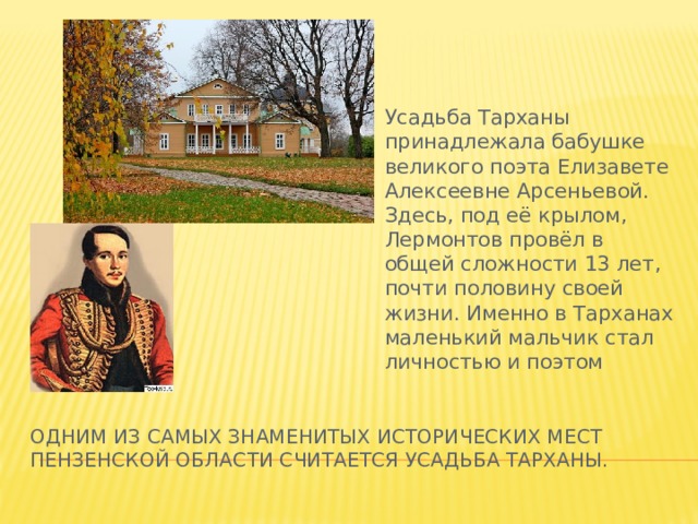Усадьба Тарханы принадлежала бабушке великого поэта Елизавете Алексеевне Арсеньевой. Здесь, под её крылом, Лермонтов провёл в общей сложности 13 лет, почти половину своей жизни. Именно в Тарханах маленький мальчик стал личностью и поэтом Одним из самых знаменитых исторических мест пензенской области считается усадьба Тарханы. 