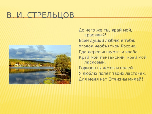 В. И. Стрельцов До чего же ты, край мой, красивый! Всей душой люблю я тебя, Уголок необъятной России, Где деревья шумят и хлеба. Край мой пензенский, край мой ласковый, Горизонты лесов и полей. Я люблю полёт твоих ласточек, Для меня нет Отчизны милей! 