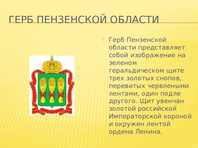 Герб Пензенской области Герб Пензенской области представляет собой изображение на зеленом геральдическом щите трех золотых снопов, перевитых червлеными лентами, один подле другого. Щит увенчан золотой российской Императорской короной и окружен лентой ордена Ленина. 