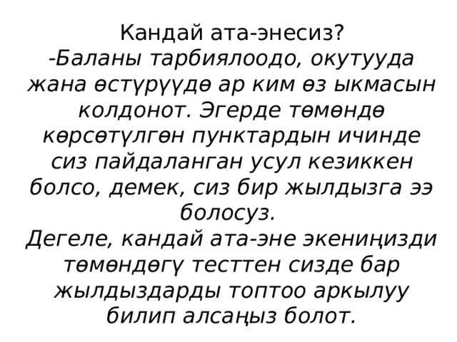 Кандай ата-энесиз?  -Баланы тарбиялоодо, окутууда жана өстүрүүдө ар ким өз ыкмасын колдонот. Эгерде төмөндө көрсөтүлгөн пунктардын ичинде сиз пайдаланган усул кезиккен болсо, демек, сиз бир жылдызга ээ болосуз.  Дегеле, кандай ата-эне экениңизди төмөндөгү тесттен сизде бар жылдыздарды топтоо аркылуу билип алсаңыз болот. 