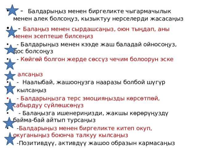  - Балдарыңыз менен биргеликте чыгармачылык менен алек болсоңуз, кызыктуу нерселерди жасасаңыз  - Балаңыз менен сырдашсаңыз, оюн тыңдап, аны менен эсептеше билсеңиз  - Балдарыңыз менен кээде жаш баладай ойносоңуз, дос болсоңуз  - Көйгөй болгон жерде сөссүз чечим болоорун эске  алсаңыз  - Наалыбай, жашооңузга нааразы болбой шүгүр  кылсаңыз  - Балдарыңызга терс эмоцияңызды көрсөтпөй, сабырдуу сүйлөшсөңүз  - Балаңызга ишенериңизди, жакшы көрөрүңуздү байма-бай айтып турсаңыз  - Балдарыңыз менен биргеликте китеп окуп, окуганыңыз боюнча талкуу кылсаңыз  -Позитивдүү, активдүү жашоо образын кармасаңыз 