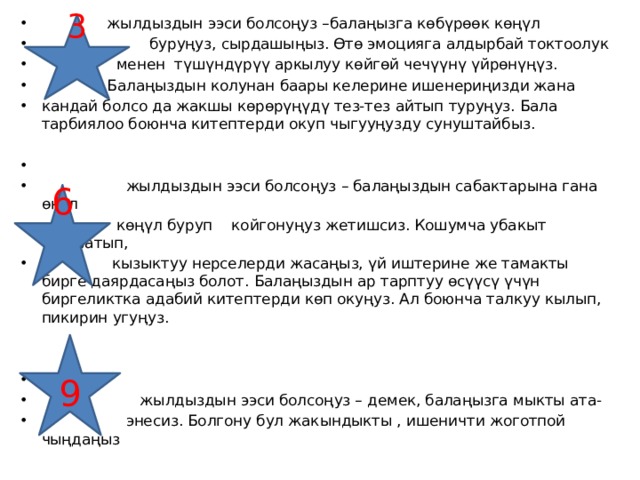  жылдыздын ээси болсоңуз –балаңызга көбүрөөк көңүл  буруңуз, сырдашыңыз. Өтө эмоцияга алдырбай токтоолук  менен түшүндүрүү аркылуу көйгөй чечүүнү үйрөнүңүз.  Балаңыздын колунан баары келерине ишенериңизди жана кандай болсо да жакшы көрөрүңүдү тез-тез айтып туруңуз. Бала тарбиялоо боюнча китептерди окуп чыгууңузду сунуштайбыз.  жылдыздын ээси болсоңуз – балаңыздын сабактарына гана өңүл  көңүл буруп койгонуңуз жетишсиз. Кошумча убакыт ажыратып,  кызыктуу нерселерди жасаңыз, үй иштерине же тамакты бирге даярдасаңыз болот. Балаңыздын ар тарптуу өсүүсү үчүн биргеликтка адабий китептерди көп окуңуз. Ал боюнча талкуу кылып, пикирин угуңуз.  жылдыздын ээси болсоңуз – демек, балаңызга мыкты ата-  энесиз. Болгону бул жакындыкты , ишеничти жоготпой чыңдаңыз 3  6  9 