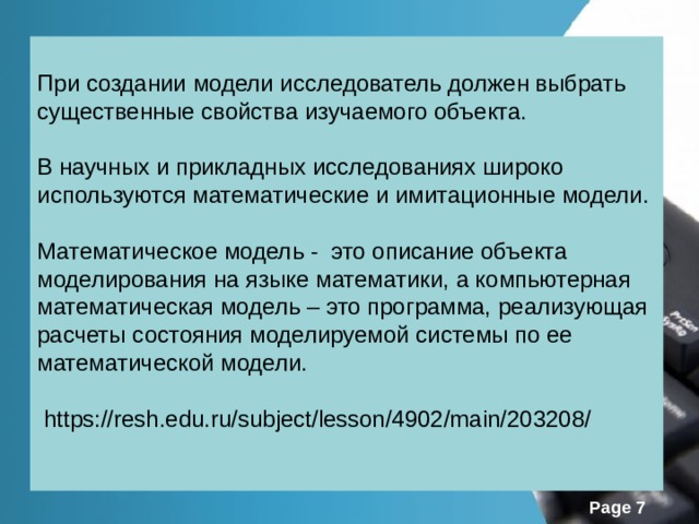 При создании модели исследователь должен выбрать существенные свойства изучаемого объекта. В научных и прикладных исследованиях широко используются математические и имитационные модели. Математическое модель - это описание объекта моделирования на языке математики, а компьютерная математическая модель – это программа, реализующая расчеты состояния моделируемой системы по ее математической модели.  https://resh.edu.ru/subject/lesson/4902/main/203208/  
