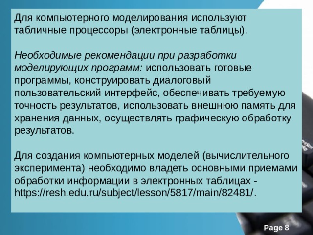 Для компьютерного моделирования используют табличные процессоры (электронные таблицы). Необходимые рекомендации при разработки моделирующих программ: использовать готовые программы, конструировать диалоговый пользовательский интерфейс, обеспечивать требуемую точность результатов, использовать внешнюю память для хранения данных, осуществлять графическую обработку результатов. Для создания компьютерных моделей (вычислительного эксперимента) необходимо владеть основными приемами обработки информации в электронных таблицах - https://resh.edu.ru/subject/lesson/5817/main/82481/ . 
