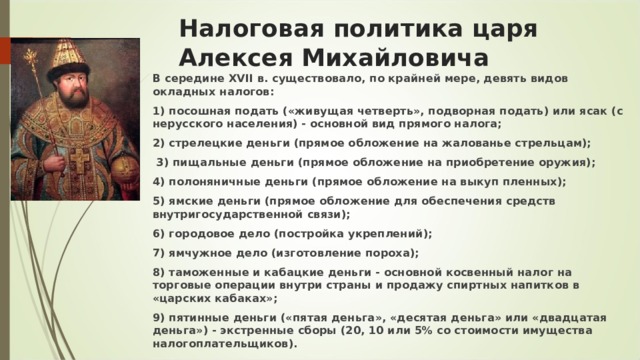 Налоговая политика царя  Алексея Михайловича В середине XVII в. существовало, по крайней мере, девять видов окладных налогов:  1) посошная подать («живущая четверть», подворная подать) или ясак (с нерусского населения) - основной вид прямого налога;  2) стрелецкие деньги (прямое обложение на жалованье стрельцам);   3) пищальные деньги (прямое обложение на приобретение оружия);  4) полоняничные деньги (прямое обложение на выкуп пленных);  5) ямские деньги (прямое обложение для обеспечения средств внутригосударственной связи); 6) городовое дело (постройка укреплений);  7) ямчужное дело (изготовление пороха);  8) таможенные и кабацкие деньги - основной косвенный налог на торговые операции внутри страны и продажу спиртных напитков в «царских кабаках»;  9) пятинные деньги («пятая деньга», «десятая деньга» или «двадцатая деньга») - экстренные сборы (20, 10 или 5% со стоимости имущества налогоплательщиков). 