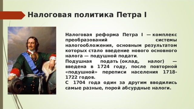 Налоговая политика Петра I Налоговая реформа Петра I — комплекс преобразований системы налогообложения, основным результатом которых стало введение нового основного налога —   подушной подати . Подушная подать (оклад, налог) — введена в 1724 году, после повторной «подушной» переписи населения 1718-1722 годов. С  1704 года один за другим вводились самые разные, порой абсурдные налоги. 