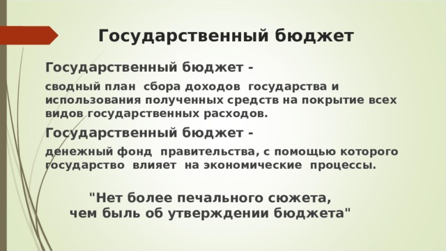 Государственный бюджет Государственный бюджет -    сводный план  сбора доходов  государства и использования полученных средств на покрытие всех  видов государственных расходов. Государственный бюджет - денежный фонд  правительства, с помощью которого  государство  влияет  на экономические  процессы. 