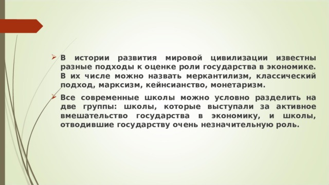 В истории развития мировой цивилизации известны разные подходы к оценке роли государства в экономике. В их числе можно назвать меркантилизм, классический подход, марксизм, кейнсианство, монетаризм. Все современные школы можно условно разделить на две группы: школы, которые выступали за активное вмешательство государства в экономику, и школы, отводившие государству очень незначительную роль.  