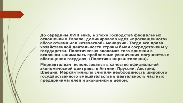 До середины XVIII века, в эпоху господства феодальных отношений в Европе, доминировала идея «просвещенного» абсолютизма или «отеческой» монархии. Тогда все права хозяйственной деятельности страны были сосредоточены у государства. Политическая экономия того времени в основном занималась проблемами увеличения могущества и обогащения государя. (Политика меркантилизма). Меркантилизм  использовался в качестве официальной экономической доктрины в Англии, Пруссии, Австрии, Швеции. Меркантилисты считали необходимость широкого государственного вмешательства в деятельность частных предпринимателей и экономики в целом. 