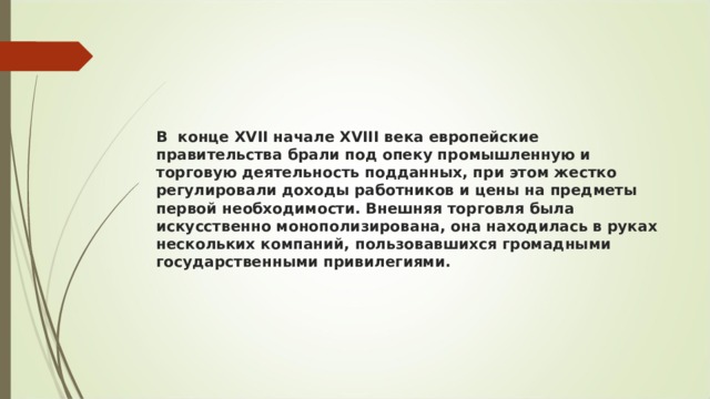 В  конце XVII начале XVIII века европейские правительства брали под опеку промышленную и торговую деятельность подданных, при этом жестко регулировали доходы работников и цены на предметы первой необходимости. Внешняя торговля была искусственно монополизирована, она находилась в руках нескольких компаний, пользовавшихся громадными государственными привилегиями.  