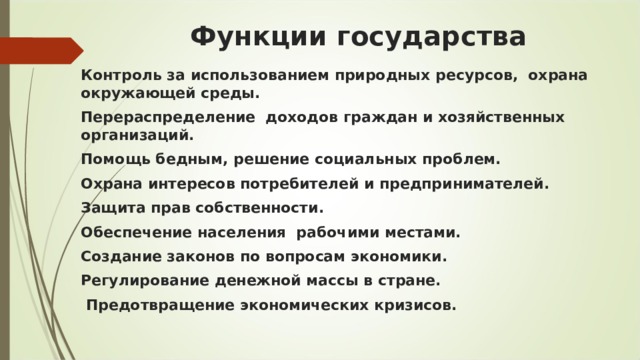 Функции государства Контроль за использованием природных ресурсов,  охрана окружающей среды.  Перераспределение  доходов граждан и хозяйственных организаций. Помощь бедным, решение социальных проблем.  Охрана интересов потребителей и предпринимателей.  Защита прав собственности.  Обеспечение населения  рабочими местами. Создание законов по вопросам экономики. Регулирование денежной массы в стране.   Предотвращение экономических кризисов.  