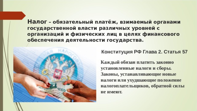 Налог   – обязательный платёж, взимаемый органами государственной власти различных уровней с организаций и физических лиц в целях финансового обеспечения деятельности государства. Конституция РФ Глава 2. Статья 57  Каждый обязан платить законно установленные налоги и сборы. Законы, устанавливающие новые налоги или ухудшающие положение налогоплательщиков, обратной силы не имеют. 