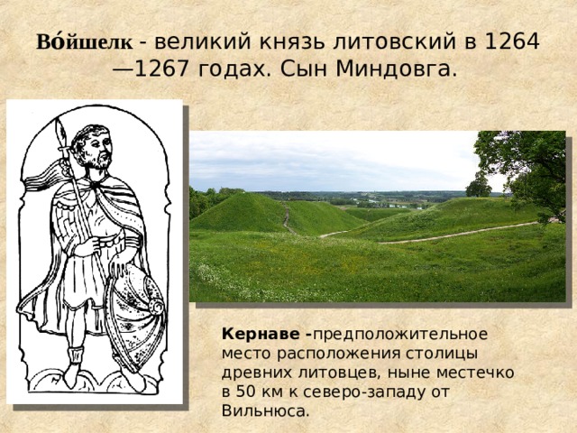 Во́йшелк  - великий князь литовский в 1264—1267 годах. Сын Миндовга. Кернаве - предположительное место расположения столицы древних литовцев, ныне местечко в 50 км к северо-западу от Вильнюса.  