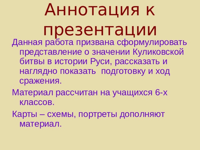 Аннотация к презентации Данная работа призвана сформулировать представление о значении Куликовской битвы в истории Руси, рассказать и наглядно показать подготовку и ход сражения. Материал рассчитан на учащихся 6-х классов. Карты – схемы, портреты дополняют материал. 